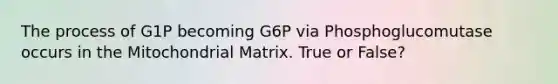 The process of G1P becoming G6P via Phosphoglucomutase occurs in the Mitochondrial Matrix. True or False?