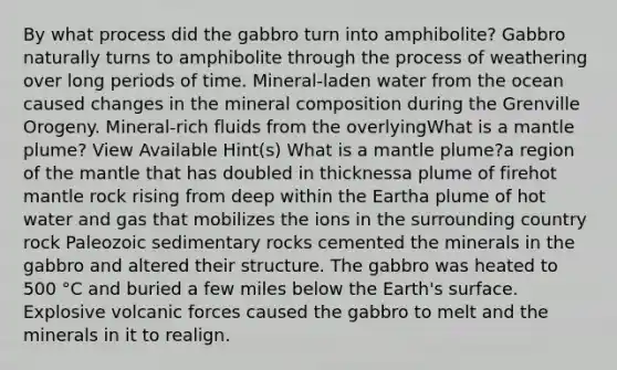 By what process did the gabbro turn into amphibolite? Gabbro naturally turns to amphibolite through the process of weathering over long periods of time. Mineral-laden water from the ocean caused changes in the mineral composition during the Grenville Orogeny. Mineral-rich fluids from the overlyingWhat is a mantle plume? View Available Hint(s) What is a mantle plume?a region of the mantle that has doubled in thicknessa plume of firehot mantle rock rising from deep within the Eartha plume of hot water and gas that mobilizes the ions in the surrounding country rock Paleozoic sedimentary rocks cemented the minerals in the gabbro and altered their structure. The gabbro was heated to 500 °C and buried a few miles below the Earth's surface. Explosive volcanic forces caused the gabbro to melt and the minerals in it to realign.