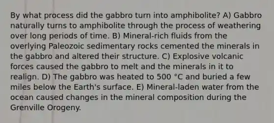 By what process did the gabbro turn into amphibolite? A) Gabbro naturally turns to amphibolite through the process of weathering over long periods of time. B) Mineral-rich fluids from the overlying Paleozoic sedimentary rocks cemented the minerals in the gabbro and altered their structure. C) Explosive volcanic forces caused the gabbro to melt and the minerals in it to realign. D) The gabbro was heated to 500 °C and buried a few miles below the Earth's surface. E) Mineral-laden water from the ocean caused changes in the mineral composition during the Grenville Orogeny.