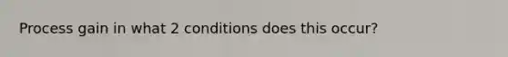 Process gain in what 2 conditions does this occur?