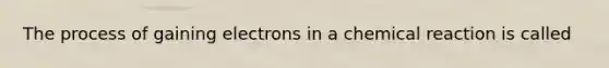 The process of gaining electrons in a chemical reaction is called