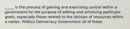 _____ is the process of gaining and exercising control within a government for the purpose of setting and achieving particular goals, especially those related to the division of resources within a nation. Politics Democracy Government all of these