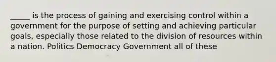 _____ is the process of gaining and exercising control within a government for the purpose of setting and achieving particular goals, especially those related to the division of resources within a nation. Politics Democracy Government all of these