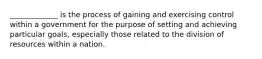 _____________ is the process of gaining and exercising control within a government for the purpose of setting and achieving particular goals, especially those related to the division of resources within a nation.