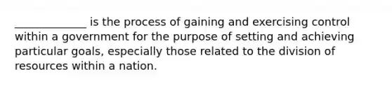 _____________ is the process of gaining and exercising control within a government for the purpose of setting and achieving particular goals, especially those related to the division of resources within a nation.