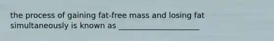 the process of gaining fat-free mass and losing fat simultaneously is known as _____________________