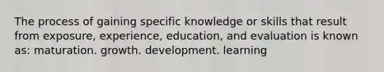 The process of gaining specific knowledge or skills that result from exposure, experience, education, and evaluation is known as: maturation. growth. development. learning