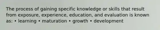 The process of gaining specific knowledge or skills that result from exposure, experience, education, and evaluation is known as: • learning • maturation • growth • development