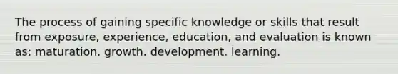 The process of gaining specific knowledge or skills that result from exposure, experience, education, and evaluation is known as: maturation. growth. development. learning.