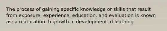 The process of gaining specific knowledge or skills that result from exposure, experience, education, and evaluation is known as: a maturation. b growth. c development. d learning