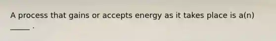 A process that gains or accepts energy as it takes place is a(n) _____ .