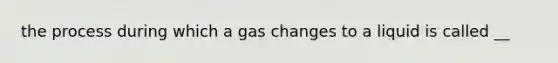 the process during which a gas changes to a liquid is called __