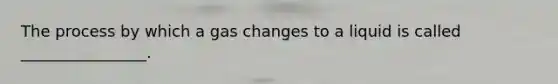 The process by which a gas changes to a liquid is called ________________.