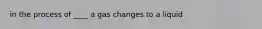 in the process of ____ a gas changes to a liquid