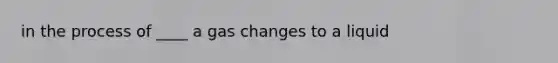 in the process of ____ a gas changes to a liquid