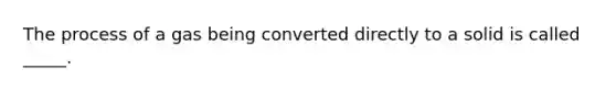 The process of a gas being converted directly to a solid is called _____.