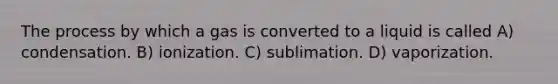 The process by which a gas is converted to a liquid is called A) condensation. B) ionization. C) sublimation. D) vaporization.