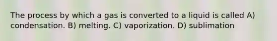 The process by which a gas is converted to a liquid is called A) condensation. B) melting. C) vaporization. D) sublimation