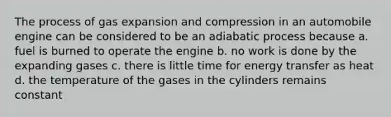 The process of gas expansion and compression in an automobile engine can be considered to be an adiabatic process because a. fuel is burned to operate the engine b. no work is done by the expanding gases c. there is little time for energy transfer as heat d. the temperature of the gases in the cylinders remains constant