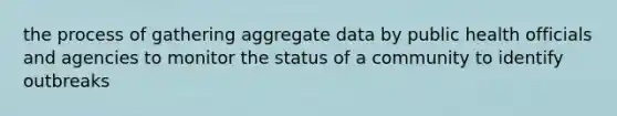 the process of gathering aggregate data by public health officials and agencies to monitor the status of a community to identify outbreaks