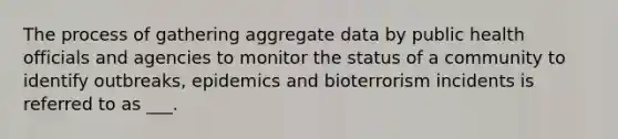 The process of gathering aggregate data by public health officials and agencies to monitor the status of a community to identify outbreaks, epidemics and bioterrorism incidents is referred to as ___.