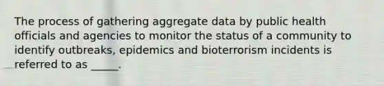 The process of gathering aggregate data by public health officials and agencies to monitor the status of a community to identify outbreaks, epidemics and bioterrorism incidents is referred to as _____.