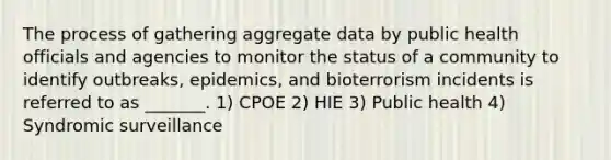 The process of gathering aggregate data by public health officials and agencies to monitor the status of a community to identify outbreaks, epidemics, and bioterrorism incidents is referred to as _______. 1) CPOE 2) HIE 3) Public health 4) Syndromic surveillance