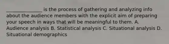 _______________ is the process of gathering and analyzing info about the audience members with the explicit aim of preparing your speech in ways that will be meaningful to them. A. Audience analysis B. Statistical analysis C. Situational analysis D. Situational demographics