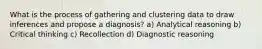 What is the process of gathering and clustering data to draw inferences and propose a diagnosis? a) Analytical reasoning b) Critical thinking c) Recollection d) Diagnostic reasoning