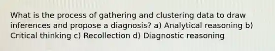 What is the process of gathering and clustering data to draw inferences and propose a diagnosis? a) Analytical reasoning b) Critical thinking c) Recollection d) Diagnostic reasoning