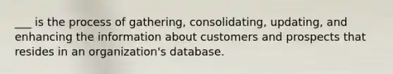 ___ is the process of gathering, consolidating, updating, and enhancing the information about customers and prospects that resides in an organization's database.