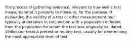 The process of gathering evidence, relevant to how well a test measures what it purports to measure, for the purpose of evaluating the validity of a test or other measurement tool; typically undertaken in conjunction with a population different from the population for whom the test was originally validated, 194locator tests:A pretest or routing test, usually for determining the most appropriate level of test