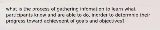 what is the process of gathering infomation to learn what participants know and are able to do, inorder to determnie their progress toward achieveent of goals and objectives?