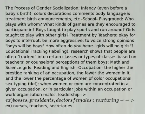 The Process of Gender Socialization: Infancy (even before a baby's birth): colors decorations comments body language & treatment birth announcements, etc -School- Playground: Who plays with whom? What kinds of games are they encouraged to participate in? Boys taught to play sports and run around? Girls taught to play with other girls? Treatment by Teachers: okay for boys to interrupt, be more aggressive, to voice strong opinions "boys will be boys" How often do you hear: "girls will be girls"? Educational Tracking (labeling): research shows that people are often "tracked" into certain classes or types of classes based on teachers' or counselors' perceptions of them boys: Math and Science girls: Reading and English -Occupation- the higher the prestige ranking of an occupation, the fewer the women in it, and the lower the percentage of women of color occupational sex typing (def): when women or men are concentrated in a given occupation, or in particular jobs within an occupation or work organization males: leadership--> ex) bosses, presidents, doctors females: nurturing --> ex) nurses, teachers, secretaries