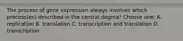 The process of gene expression always involves which process(es) described in the central dogma? Choose one: A. replication B. translation C. transcription and translation D. transcription