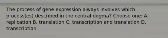 The process of gene expression always involves which process(es) described in the central dogma? Choose one: A. replication B. translation C. transcription and translation D. transcription