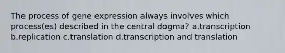 The process of <a href='https://www.questionai.com/knowledge/kFtiqWOIJT-gene-expression' class='anchor-knowledge'>gene expression</a> always involves which process(es) described in the central dogma? a.transcription b.replication c.translation d.transcription and translation