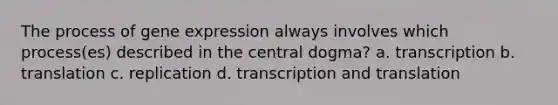 The process of <a href='https://www.questionai.com/knowledge/kFtiqWOIJT-gene-expression' class='anchor-knowledge'>gene expression</a> always involves which process(es) described in the central dogma? a. transcription b. translation c. replication d. <a href='https://www.questionai.com/knowledge/kWsjwWywkN-transcription-and-translation' class='anchor-knowledge'>transcription and translation</a>