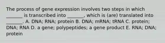 The process of gene expression involves two steps in which _______ is transcribed into _______, which is (are) translated into _______. A. DNA; RNA; protein B. DNA; mRNA; tRNA C. protein; DNA; RNA D. a gene; polypeptides; a gene product E. RNA; DNA; protein