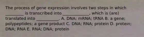 The process of gene expression involves two steps in which _________ is transcribed into _____________, which is (are) translated into ___________. A. DNA; mRNA; tRNA B. a gene; polypeptides; a gene product C. DNA; RNA; protein D. protein; DNA; RNA E. RNA; DNA; protein