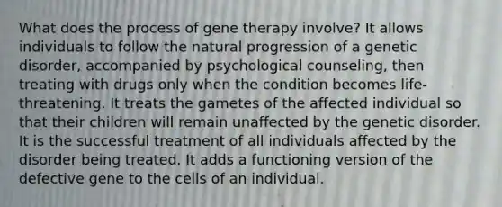 What does the process of <a href='https://www.questionai.com/knowledge/kxziHQcFFY-gene-therapy' class='anchor-knowledge'>gene therapy</a> involve? It allows individuals to follow the natural progression of a genetic disorder, accompanied by psychological counseling, then treating with drugs only when the condition becomes life-threatening. It treats the gametes of the affected individual so that their children will remain unaffected by the genetic disorder. It is the successful treatment of all individuals affected by the disorder being treated. It adds a functioning version of the defective gene to the cells of an individual.