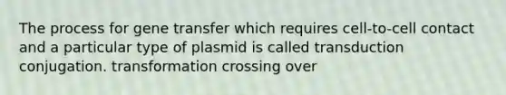 The process for gene transfer which requires cell-to-cell contact and a particular type of plasmid is called transduction conjugation. transformation crossing over