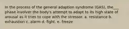 In the process of the general adaption syndrome (GAS), the___ phase involver the body's attempt to adapt to its high state of arousal as it tries to cope with the stressor. a. resistance b. exhaustion c. alarm d. fight. e. freeze