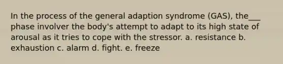 In the process of the general adaption syndrome (GAS), the___ phase involver the body's attempt to adapt to its high state of arousal as it tries to cope with the stressor. a. resistance b. exhaustion c. alarm d. fight. e. freeze