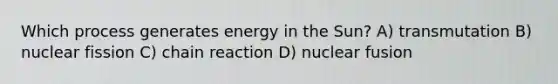 Which process generates energy in the Sun? A) transmutation B) nuclear fission C) chain reaction D) nuclear fusion