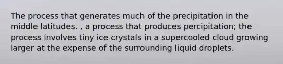 The process that generates much of the precipitation in the middle latitudes. , a process that produces percipitation; the process involves tiny ice crystals in a supercooled cloud growing larger at the expense of the surrounding liquid droplets.