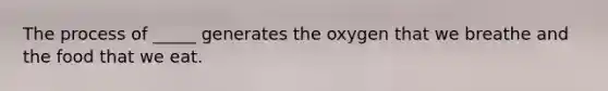 The process of _____ generates the oxygen that we breathe and the food that we eat.