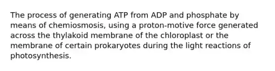 The process of generating ATP from ADP and phosphate by means of chemiosmosis, using a proton-motive force generated across the thylakoid membrane of the chloroplast or the membrane of certain prokaryotes during the <a href='https://www.questionai.com/knowledge/kSUoWrrvoC-light-reactions' class='anchor-knowledge'>light reactions</a> of photosynthesis.