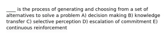 ____ is the process of generating and choosing from a set of alternatives to solve a problem A) decision making B) knowledge transfer C) selective perception D) escalation of commitment E) continuous reinforcement