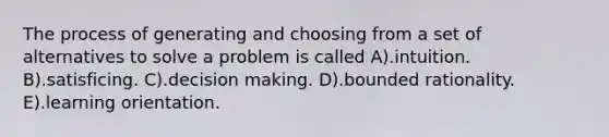 The process of generating and choosing from a set of alternatives to solve a problem is called A).intuition. B).satisficing. C).decision making. D).bounded rationality. E).learning orientation.